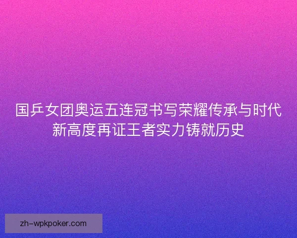 国乒女团奥运五连冠书写荣耀传承与时代新高度再证王者实力铸就历史